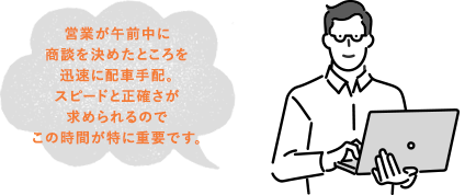 営業が午前中に商談を決めたところを迅速に配車手配。スピードと正確さが求められるのでこの時間が特に重要です。